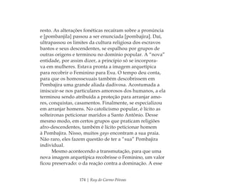 174 | Ruy do Carmo Póvoas
resto. As alterações fonéticas recaíram sobre a pronúncia
e [pombanjila] passou a ser enunciada [pombajira]. Daí,
ultrapassou os limites da cultura religiosa dos escravos
bantos e seus descendentes, se espalhou por grupos de
outras origens e terminou no domínio popular. A “nova”
entidade, por assim dizer, a princípio só se incorpora-
va em mulheres. Estava pronta a imagem arquetípica
para recobrir o Feminino para Exu. O tempo deu conta,
para que os homossexuais também descobrissem em
Pombajira uma grande aliada dadivosa. Acostumada a
imiscuir-se nos particulares amorosos dos humanos, a ela
terminou sendo atribuída a proteção para arranjar amo-
res, conquistas, casamentos. Finalmente, se especializou
em arranjar homens. No catolicismo popular, é lícito as
solteironas peticionar maridos a Santo Antônio. Desse
mesmo modo, em certos grupos que praticam religiões
afro-descendentes, também é lícito peticionar homem
à Pombajira. Nisso, muitos gays encontram a sua praia.
Não raro, eles fazem questão de ter a “sua” Pombajira
individual.
Mesmo acontecendo a transmutação, para que uma
nova imagem arquetípica recobrisse o Feminino, um valor
ﬁcou preservado: o da reação contra a dominação. A esse
Feminino no candomblé_miolo final.indd 174Feminino no candomblé_miolo final.indd 174 28/9/2010 17:38:5928/9/2010 17:38:59
 