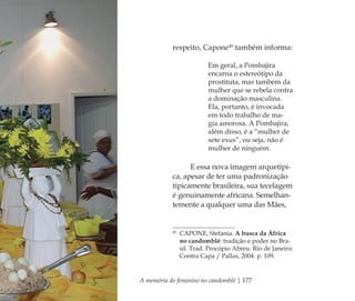 A memória do feminino no candomblé | 177
respeito, Capone40
também informa:
Em geral, a Pombajira
encarna o estereótipo da
prostituta, mas também da
mulher que se rebela contra
a dominação masculina.
Ela, portanto, é invocada
em todo trabalho de ma-
gia amorosa. A Pombajira,
além disso, é a “mulher de
sete exus”, ou seja, não é
mulher de ninguém.
E essa nova imagem arquetípi-
ca, apesar de ter uma padronização
tipicamente brasileira, sua tecelagem
é genuinamente africana. Semelhan-
temente a qualquer uma das Mães,
40
CAPONE, Stefania. A busca da África
no candomblé: tradição e poder no Bra-
sil. Trad. Procópio Abreu. Rio de Janeiro:
Contra Capa / Pallas, 2004. p. 109.
Feminino no candomblé_miolo final.indd 177Feminino no candomblé_miolo final.indd 177 28/9/2010 17:39:0328/9/2010 17:39:03
 