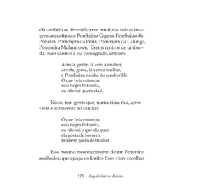 178 | Ruy do Carmo Póvoas
ela também se diversiﬁca em múltiplas outras ima-
gens arquetípicas: Pombajira Cigana, Pombajira da
Porteira, Pombajira da Praia, Pombajira da Calunga,
Pombajira Mulambo etc. Certos centros de umban-
da, num cântico a ela consagrado, entoam:
Arreda, gente, lá vem a mulher,
arreda, gente, lá vem a mulher,
é Pombajira, rainha do candomblé.
Ô que bela estampa,
esta negra feiticeira,
eu não sei quem ela é.
Nisso, tem gente que, numa rima rica, apro-
veita e acrescenta ao cântico:
Ô que bela estampa,
esta negra feiticeira,
eu não sei o que ela quer:
ela gosta de homem,
também gosta de mulher.
Esse mesmo reconhecimento de um Feminino
acolhedor, que apaga os limites ﬁxos entre escolhas
Feminino no candomblé_miolo final.indd 178Feminino no candomblé_miolo final.indd 178 28/9/2010 17:39:0428/9/2010 17:39:04
 