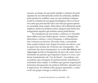 A memória do feminino no candomblé | 181
sexuais, ao tempo em que pode ampliar o número de parti-
cipantes de um determinado centro de umbanda, também
pode promover conﬂitos, uma vez que nenhum conjunto
social se constitui de um grupo homogêneo. Deve-se levar
em conta que preconceito não é um mal que grassa apenas
na sociedade mais ampla. Além disso, tal acolhimento pode
implicar, dentro do próprio centro, ataques mais fortes dos
antagonistas àqueles que tenham outras preferências..
Na estamparia de um tecido, o debuxo é o desenho
dum objeto em suas linhas gerais. Assim, o Imaginário
determina o esboço, o risco, bosquejo, o delineamento
das vivências no terreiro. De outra sorte, a sociedade
mais ampla institui suas chapas lavradas em relevo, com
as quais seus tecidos de vivências são estampados. No
confronto das duas estamparias, se avulta Um debuxo em
ziguezague tecido no Imaginário do povo de santo. Isso é
resultante de pulsões que impelem o fazer e o viver, con-
forme fundamentos da “Lei do Santo”, em embate com
as pulsões que emergem do pertencimento simultâneo à
sociedade mais ampla. E conﬂitos que geram negociações
terminam desaguando em práticas híbridas. Quando isso
é impossível, no embate entre grupos oponentes, a cultu-
ra de um grupo esmaga a cultura do outro.
Feminino no candomblé_miolo final.indd 181Feminino no candomblé_miolo final.indd 181 28/9/2010 17:39:0428/9/2010 17:39:04
 