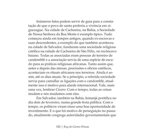 182 | Ruy do Carmo Póvoas
Inúmeros fatos podem servir de guia para a consta-
tação de que o povo de santo preferiu a vivência em zi-
guezague. Na cidade de Cachoeira, na Bahia, a Sociedade
de Nossa Senhora da Boa Morte é exemplo típico. Tudo
começou ainda em tempos antigos, quando ex-escravas e
suas descendentes, a exemplo do que também aconteceu
na cidade de Salvador, fundaram uma sociedade religiosa
católica na cidade de Cachoeira de São Félix, no recôncavo
baiano. Todas as associadas eram pessoas de terreiro de
candomblé e a associação servia de uma espécie de escu-
do para as práticas religiosas africanas. Tanto assim que,
antes e depois das missas, procissões e ofícios católicos,
aconteciam os rituais africanos nos terreiros. Ainda é as-
sim, até os dias atuais. Se a princípio, a referida sociedade
servia para camuﬂar as ligações com o candomblé, atual-
mente isso é motivo para alarde internacional. Vale, mais
uma vez, lembrar Cícero: Com o tempo, todas as coisas
mudam e nós mudamos com elas.
Em Salvador, também na Bahia, Iemanjá pontiﬁca no
dia dois de fevereiro, numa grande festa pública. Com o
tempo, os políticos viram nisso uma boa oportunidade de
investimento. E o que foi motivo de perseguição no passa-
do, atualmente congrega autoridades governamentais que
Feminino no candomblé_miolo final.indd 182Feminino no candomblé_miolo final.indd 182 28/9/2010 17:39:0428/9/2010 17:39:04
 