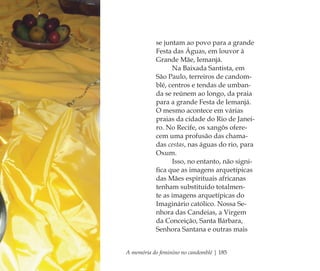 A memória do feminino no candomblé | 185
se juntam ao povo para a grande
Festa das Águas, em louvor à
Grande Mãe, Iemanjá.
Na Baixada Santista, em
São Paulo, terreiros de candom-
blé, centros e tendas de umban-
da se reúnem ao longo, da praia
para a grande Festa de Iemanjá.
O mesmo acontece em várias
praias da cidade do Rio de Janei-
ro. No Recife, os xangôs ofere-
cem uma profusão das chama-
das cestas, nas águas do rio, para
Oxum.
Isso, no entanto, não signi-
ﬁca que as imagens arquetípicas
das Mães espirituais africanas
tenham substituído totalmen-
te as imagens arquetípicas do
Imaginário católico. Nossa Se-
nhora das Candeias, a Virgem
da Conceição, Santa Bárbara,
Senhora Santana e outras mais
Feminino no candomblé_miolo final.indd 185Feminino no candomblé_miolo final.indd 185 28/9/2010 17:39:0728/9/2010 17:39:07
 
