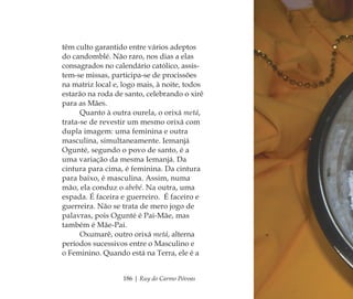 186 | Ruy do Carmo Póvoas
têm culto garantido entre vários adeptos
do candomblé. Não raro, nos dias a elas
consagrados no calendário católico, assis-
tem-se missas, participa-se de procissões
na matriz local e, logo mais, à noite, todos
estarão na roda de santo, celebrando o xirê
para as Mães.
Quanto à outra ourela, o orixá metá,
trata-se de revestir um mesmo orixá com
dupla imagem: uma feminina e outra
masculina, simultaneamente. Iemanjá
Ogunté, segundo o povo de santo, é a
uma variação da mesma Iemanjá. Da
cintura para cima, é feminina. Da cintura
para baixo, é masculina. Assim, numa
mão, ela conduz o abebé. Na outra, uma
espada. É faceira e guerreiro. É faceiro e
guerreira. Não se trata de mero jogo de
palavras, pois Ogunté é Pai-Mãe, mas
também é Mãe-Pai.
Oxumarê, outro orixá metá, alterna
períodos sucessivos entre o Masculino e
o Feminino. Quando está na Terra, ele é a
Feminino no candomblé_miolo final.indd 186Feminino no candomblé_miolo final.indd 186 28/9/2010 17:39:0828/9/2010 17:39:08
 