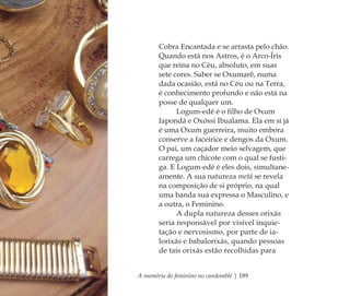 A memória do feminino no candomblé | 189
Cobra Encantada e se arrasta pelo chão.
Quando está nos Astros, é o Arco-Íris
que reina no Céu, absoluto, em suas
sete cores. Saber se Oxumarê, numa
dada ocasião, está no Céu ou na Terra,
é conhecimento profundo e não está na
posse de qualquer um.
Logum-edé é o ﬁlho de Oxum
Iapondá e Oxóssi Ibualama. Ela em si já
é uma Oxum guerreira, muito embora
conserve a faceirice e dengos da Oxum.
O pai, um caçador meio selvagem, que
carrega um chicote com o qual se fusti-
ga. E Logum-edé é eles dois, simultane-
amente. A sua natureza metá se revela
na composição de si próprio, na qual
uma banda sua expressa o Masculino, e
a outra, o Feminino.
A dupla natureza desses orixás
seria responsável por visível inquie-
tação e nervosismo, por parte de ia-
lorixás e babalorixás, quando pessoas
de tais orixás estão recolhidas para
Feminino no candomblé_miolo final.indd 189Feminino no candomblé_miolo final.indd 189 28/9/2010 17:39:1328/9/2010 17:39:13
 