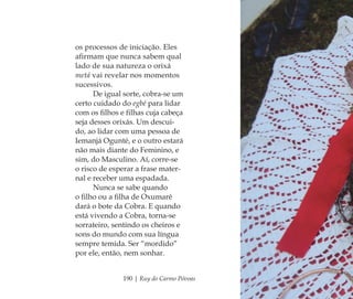 190 | Ruy do Carmo Póvoas
os processos de iniciação. Eles
aﬁrmam que nunca sabem qual
lado de sua natureza o orixá
metá vai revelar nos momentos
sucessivos.
De igual sorte, cobra-se um
certo cuidado do egbé para lidar
com os ﬁlhos e ﬁlhas cuja cabeça
seja desses orixás. Um descui-
do, ao lidar com uma pessoa de
Iemanjá Ogunté, e o outro estará
não mais diante do Feminino, e
sim, do Masculino. Aí, corre-se
o risco de esperar a frase mater-
nal e receber uma espadada.
Nunca se sabe quando
o ﬁlho ou a ﬁlha de Oxumarê
dará o bote da Cobra. E quando
está vivendo a Cobra, torna-se
sorrateiro, sentindo os cheiros e
sons do mundo com sua língua
sempre temida. Ser “mordido”
por ele, então, nem sonhar.
Feminino no candomblé_miolo final.indd 190Feminino no candomblé_miolo final.indd 190 28/9/2010 17:39:1428/9/2010 17:39:14
 