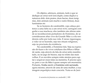 A memória do feminino no candomblé | 193
Os objetos, adereços, animais, tudo o que se
dedique ao orixá metá será duplo, como dupla é a
natureza dele: dois pratos, duas bacias, duas insíg-
nias, dois animais (um macho e outro fêmea), duas
luminárias etc.
Se os homens do candomblé, cuja cabeça per-
tence a uma Iabá ou a um orixá metá, carregam com
garbo a sua macheza, eles também não abrem mão
de se reconhecerem portadores do Feminino, de se
considerarem altar vivo da Grande Mãe e a ela ren-
derem culto por toda sua vida. E nesse ziguezague,
a vida vai se fazendo, seja nos rituais religiosos,
seja na procissão da existência.
No candomblé, o Feminino fala. Seja na expres-
são do fazer e do viver cotidiano dos ﬁlhos e ﬁlhas
de santo, seja através da fala do orixá neles manifes-
tado, ou no jogo de búzios, seja no relato das mais
velhas. E os ouvidos sempre estão atentos para cap-
tar e arquivar essas falas na memória. É preciso apu-
ro, pois a voz da Mãe é quase sempre um murmúrio.
Portanto, Venha ouvir: o Feminino está narrando,
agora mesmo, através de uma de uma mulher, a sua
imagem arquetípica mais concreta. Trata-se de Jani-
Feminino no candomblé_miolo final.indd 193Feminino no candomblé_miolo final.indd 193 28/9/2010 17:39:1928/9/2010 17:39:19
 