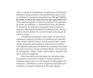 cativa, a ponto de determinar o caminho percorrido pelos
ﬁlósofos e ainda persistir como problemática para a ciên-
cia moderna. A pergunta norteadora era: De que são fei-
tas todas as coisas por mais diversas que aparentem ser?
Via-se nesta pergunta o desejo de superação do aparente,
do ﬁnito, do múltiplo, e a apreensão do uno, do inﬁnito,
do imutável. As respostas à pergunta foram inúmeras,
algumas antecipando posições consolidadas pela ciência
muitos séculos depois. É o caso do átomo como arqué de
todas as coisas.
A tendência de ignorar o que vemos no dia a dia (a
mudança) e pleitear o estático se cristalizou por mais de
vinte séculos desde a Grécia. Atravessamos toda a idade
antiga, passamos pela medieval, entramos na moderna
com algumas indicações de desejo de conciliação do múlti-
plo com o uno (é o caso de Giordano Bruno, com as ideias
de imanetismo – Deus é tudo e tudo é Deus – que lhe vale-
ram a morte na fogueira).
Esse imanetismo está presente na concepção nagô
de mundo e de universo; “tanto os homens quanto as
mulheres trazem em si a concretização do Masculino e do
Feminino”. [Entendo-os como o arqué buscado pelos pré-
socráticos, a energia cósmica já aceita pela ciência].
Feminino no candomblé_miolo final.indd 22Feminino no candomblé_miolo final.indd 22 28/9/2010 17:37:0128/9/2010 17:37:01
 