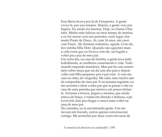 A memória do feminino no candomblé | 195
Essa Barra ﬁcava pra lá de Faisqueira. A gente
viveu lá, por uns tempos. Depois, a gente veio pra
Itapira. Eu ainda era menina. Hoje, se chama Ubai-
taba. Minha mãe faleceu no meu tempo de menina
e eu fui morar com uns parentes, num lugar cha-
mado Ponte de Zinco. Aí, com 16 anos, me casei
com Paulo. Ah, homem ordinário, aquele. Com ele,
tive minha ﬁlha Dete. Quando não aguentei mais
a vida ruim que eu levava com ele, saí fugida e
voltei pra casa de meu pai.
Um certo dia, na casa de farinha, a gente tava tudo
trabalhando, as mulheres comentando a vida. Todo
mundo raspando mandioca. Meu pai fez um comen-
tário sobre moça que sai da casa dos pais e depois
volta com ﬁlho pequeno, pra o pai criar. A cara me
caiu no chão, de vergonha. Me calei, mas resolvi sair
da companhia de meu pai. E na semana seguinte, eu
me arrumei e disse a meu pai que ia passar o dia na
casa de uma parenta que morava um pouco distan-
te. Arrumei a trouxa, peguei a menina, que ainda
estava de braço, e rumei em direção a Itabuna, a pé.
Levei três dias pra chegar e nunca mais voltei na
casa de meu pai.
No caminho, eu ia encontrando gente. Uns me
davam um trocado, outros apenas conversavam
comigo. Me arranchei por duas vezes em casas de
Feminino no candomblé_miolo final.indd 195Feminino no candomblé_miolo final.indd 195 28/9/2010 17:39:1928/9/2010 17:39:19
 