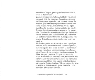 A memória do feminino no candomblé | 197
estranhos. Cheguei, pedi agasalho e fui acolhida
todas as duas vezes.
Quando cheguei em Itabuna, fui bater na Abissí-
nia, onde hoje é o bairro da Conceição. Aí, uma
mulher me deu agasalho com pena de mim e da
menina, que estava se esgoelando no choro, com
fome. Fiquei por ali, trabalhando pra ela e pro
marido dela, morando num quartinho do fundo.
Tempos depois, arranjei um namoro e fui morar
com Permínio. Lá se veio outra barriga. Dessa vez,
foi um menino: José. Nos começos, foi tudo bem.
Ele trabalhava como forneiro, numa padaria, e eu
lavava de ganho, passava, cuidava da casa e da
menina.
Aí, ele deu pra cachorro, arranjou uma rapariga e
não deu outra: me separei dele. Eu estava grávida,
mas me separei dele assim mesmo. O menino nas-
ceu e eu passei uns tempos sozinha, trabalhando
que só burro de carga. Agora eu tinha um casal de
ﬁlhos sem pai, pra criar. Foi quando eu conheci
Maçu. Conversa vai, conversa vem, resolvemos nos
juntar. Mas botei uma condição: que ele nunca mal-
tratasse meus ﬁlhos, pois a gente só ia ﬁcar juntos
até esse dia. Então, ele disse: “Nega, a gente faz uma
experiência. Se der certo, a gente continua.” Pois
deu certo para o resto da vida.
Feminino no candomblé_miolo final.indd 197Feminino no candomblé_miolo final.indd 197 28/9/2010 17:39:2128/9/2010 17:39:21
 