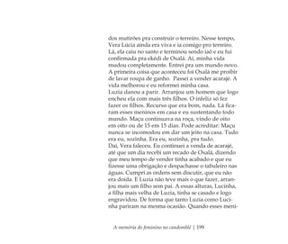 A memória do feminino no candomblé | 199
dos mutirões pra construir o terreiro. Nesse tempo,
Vera Lúcia ainda era viva e ia comigo pro terreiro.
Lá, ela caiu no santo e terminou sendo iaô e eu fui
conﬁrmada pra ekédi de Oxalá. Aí, minha vida
mudou completamente. Entrei pra um mundo novo.
A primeira coisa que aconteceu foi Oxalá me proibir
de lavar roupa de ganho. Passei a vender acarajé. A
vida melhorou e eu reformei minha casa.
Luzia danou a parir. Arranjou um homem que logo
encheu ela com mais três ﬁlhos. O infeliz só fez
fazer os ﬁlhos. Recurso que era bom, nada. Lá ﬁca-
ram esses meninos em casa e eu sustentando todo
mundo. Maçu continuava na roça, vindo de oito
em oito ou de 15 em 15 dias. Pode acreditar: Maçu
nunca se incomodou em dar um jeito na casa. Tudo
era eu, sozinha. Era eu, sozinha, pra tudo.
Daí, Vera faleceu. Eu continuei a venda de acarajé,
até que um dia recebi um recado de Oxalá, dizendo
que meu tempo de vender tinha acabado e que eu
ﬁzesse uma obrigação e despachasse o tabuleiro nas
águas. Cumpri as ordens sem discutir, que eu não
era doida. E Luzia não teve mais o que fazer, arran-
jou mais um ﬁlho sem pai. A essas alturas, Lucinha,
a ﬁlha mais velha de Luzia, tinha se casado e logo
engravidou. De forma que tanto Luzia como Luci-
nha pariram na mesma ocasião. Quando esses meni-
Feminino no candomblé_miolo final.indd 199Feminino no candomblé_miolo final.indd 199 28/9/2010 17:39:2228/9/2010 17:39:22
 