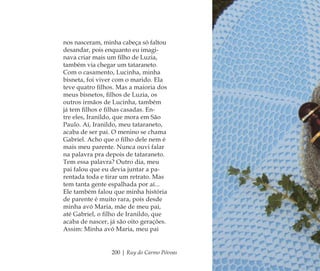 200 | Ruy do Carmo Póvoas
nos nasceram, minha cabeça só faltou
desandar, pois enquanto eu imagi-
nava criar mais um ﬁlho de Luzia,
também via chegar um tataraneto.
Com o casamento, Lucinha, minha
bisneta, foi viver com o marido. Ela
teve quatro ﬁlhos. Mas a maioria dos
meus bisnetos, ﬁlhos de Luzia, os
outros irmãos de Lucinha, também
já tem ﬁlhos e ﬁlhas casadas. En-
tre eles, Iranildo, que mora em São
Paulo. Aí, Iranildo, meu tataraneto,
acaba de ser pai. O menino se chama
Gabriel. Acho que o ﬁlho dele nem é
mais meu parente. Nunca ouvi falar
na palavra pra depois de tataraneto.
Tem essa palavra? Outro dia, meu
pai falou que eu devia juntar a pa-
rentada toda e tirar um retrato. Mas
tem tanta gente espalhada por aí...
Ele também falou que minha história
de parente é muito rara, pois desde
minha avó Maria, mãe de meu pai,
até Gabriel, o ﬁlho de Iranildo, que
acaba de nascer, já são oito gerações.
Assim: Minha avó Maria, meu pai
Feminino no candomblé_miolo final.indd 200Feminino no candomblé_miolo final.indd 200 28/9/2010 17:39:2228/9/2010 17:39:22
 