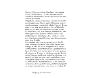 202 | Ruy do Carmo Póvoas
Manoel Filipe, eu, minha ﬁlha Dete, minha neta
Luzia, minha bisneta Lucinha, meu tataraneto
Iranildo e o ﬁlho dele, Gabriel, que eu não sei mais
dizer o que é meu.
Maçu ﬁcou arruinado da saúde e mesmo assim não
quis se aposentar. Passou quase 50 anos na roça, to-
mando conta de propriedade alheia. E depois desses
anos todos, sabe o que ﬁzeram com ele? Quando
ele adoeceu, botaram ele num carro e despejaram
na porta lá de casa. Nos começos, toda semana, um
mensageiro vinha trazer o dinheiro, como se ele
ainda estivesse trabalhando. Isso foi só nos come-
ços. Depois, os proprietários da fazenda nem deram
mais sinal de vida.
Eu cuidei de mim e me aposentei depois dos 70
anos. Até hoje, ainda tem ﬁlho de Luzia morando
comigo. E uma das ﬁlhas dela já teve dois ﬁlhos e
ainda continua morando lá em casa. Já Maçu nunca
ligou pra nada, nem mesmo pra si próprio. Quando
ele morreu, ai de mim, se não fosse meus irmãos de
santo. Foi quem cuidou de tudo. E se não fosse pelo
povo do terreiro, eu nunca teria recebido a indeni-
zação pelos tempos que Maçu trabalhou na fazen-
da. Mas Oxum é minha mãe e não ia me deixar ao
desamparo. Um ogã do terreiro, um ﬁlho abençoado
de Oxum, tomou a frente e me levou pra Justiça do
Feminino no candomblé_miolo final.indd 202Feminino no candomblé_miolo final.indd 202 28/9/2010 17:39:2428/9/2010 17:39:24
 