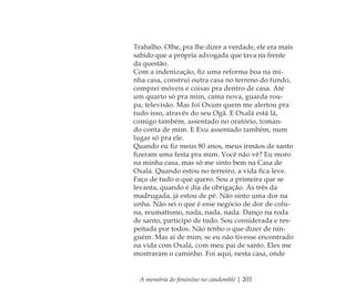 A memória do feminino no candomblé | 203
Trabalho. Olhe, pra lhe dizer a verdade, ele era mais
sabido que a própria advogada que tava na frente
da questão.
Com a indenização, ﬁz uma reforma boa na mi-
nha casa, construí outra casa no terreno do fundo,
comprei móveis e coisas pra dentro de casa. Até
um quarto só pra mim, cama nova, guarda rou-
pa, televisão. Mas foi Oxum quem me alertou pra
tudo isso, através do seu Ogã. E Oxalá está lá,
comigo também, assentado no oratório, toman-
do conta de mim. E Exu assentado também, num
lugar só pra ele.
Quando eu ﬁz meus 80 anos, meus irmãos de santo
ﬁzeram uma festa pra mim. Você não vê? Eu moro
na minha casa, mas só me sinto bem na Casa de
Oxalá. Quando estou no terreiro, a vida ﬁca leve.
Faço de tudo o que quero. Sou a primeira que se
levanta, quando é dia de obrigação. Às três da
madrugada, já estou de pé. Não sinto uma dor na
unha. Não sei o que é esse negócio de dor de colu-
na, reumatismo, nada, nada, nada. Danço na roda
de santo, participo de tudo. Sou considerada e res-
peitada por todos. Não tenho o que dizer de nin-
guém. Mas ai de mim, se eu não tivesse encontrado
na vida com Oxalá, com meu pai de santo. Eles me
mostraram o caminho. Foi aqui, nesta casa, onde
Feminino no candomblé_miolo final.indd 203Feminino no candomblé_miolo final.indd 203 28/9/2010 17:39:2428/9/2010 17:39:24
 
