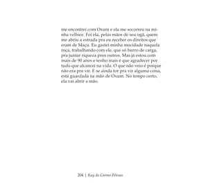 204 | Ruy do Carmo Póvoas
me encontrei com Oxum e ela me socorreu na mi-
nha velhice. Foi ela, pelas mãos de seu ogã, quem
me abriu a estrada pra eu receber os direitos que
eram de Maçu. Eu gastei minha mocidade naquela
roça, trabalhando com ele, que só burro de carga,
pra juntar riqueza pros outros. Mas já estou com
mais de 90 anos e tenho mais é que agradecer por
tudo que alcancei na vida. O que não veio é porque
não era pra vir. E se ainda for pra vir alguma coisa,
está guardada na mão de Oxum. No tempo certo,
ela vai abrir a mão.
Feminino no candomblé_miolo final.indd 204Feminino no candomblé_miolo final.indd 204 28/9/2010 17:39:2428/9/2010 17:39:24
 