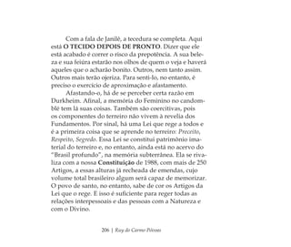 206 | Ruy do Carmo Póvoas
Com a fala de Janilê, a tecedura se completa. Aqui
está O TECIDO DEPOIS DE PRONTO. Dizer que ele
está acabado é correr o risco da prepotência. A sua bele-
za e sua feiúra estarão nos olhos de quem o veja e haverá
aqueles que o acharão bonito. Outros, nem tanto assim.
Outros mais terão ojeriza. Para senti-lo, no entanto, é
preciso o exercício de aproximação e afastamento.
Afastando-o, há de se perceber certa razão em
Durkheim. Aﬁnal, a memória do Feminino no candom-
blé tem lá suas coisas. Também são coercitivas, pois
os componentes do terreiro não vivem à revelia dos
Fundamentos. Por sinal, há uma Lei que rege a todos e
é a primeira coisa que se aprende no terreiro: Preceito,
Respeito, Segredo. Essa Lei se constitui patrimônio ima-
terial do terreiro e, no entanto, ainda está no acervo do
“Brasil profundo”, na memória subterrânea. Ela se riva-
liza com a nossa Constituição de 1988, com mais de 250
Artigos, a essas alturas já recheada de emendas, cujo
volume total brasileiro algum será capaz de memorizar.
O povo de santo, no entanto, sabe de cor os Artigos da
Lei que o rege. E isso é suﬁciente para reger todas as
relações interpessoais e das pessoas com a Natureza e
com o Divino.
Feminino no candomblé_miolo final.indd 206Feminino no candomblé_miolo final.indd 206 28/9/2010 17:39:2728/9/2010 17:39:27
 