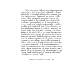 A memória do feminino no candomblé | 207
Também tem razão Halbwachs. As coisas do povo de
santo, isto é, os fatos sociais, foram solidiﬁcados e duram
até hoje. Há uma institucionalização dessa memória, sim,
entre o povo de santo. Ela pode até não ser reconhecida
pela sociedade mais ampla, nem muito menos ser inte-
grada ao patrimônio dito nacional. Isso, no entanto, não
teve forças para exterminar o que de mais importante o
povo negro ofereceu para a formação da cultura brasileira:
acreditar-se ﬁlho da Grande Mãe. Aﬁnal, o Feminino, que
também é Criador e dotado de memória, é ancestral e fala
desde a África. E apesar de toda a opressão, perseguição e
alijamento das religiões do povo negro no Brasil, por parte
da elite dominante, a Grande Mãe continua falando e rela-
tando suas memórias. Ela é indestrutível, porque é Arqué-
tipo. E as roupagens criadas no Brasil, para revesti-la, por
esse povo, mesmo excluído, foram tecidas com a alegria
da festa pela celebração da Vida. Os atores de ontem estão
preservados na memória e os de agora continuam preser-
vando essa memória, que se constitui sustentáculo, no qual
eles se erguem para enfrentar o viver e o fazer com prazer e
alegria. Talvez essa memória tenha sido salva e preservada
porque, simplesmente, tornou-se “memória subterrânea”.
Nisso também tem razão Pollak.
Feminino no candomblé_miolo final.indd 207Feminino no candomblé_miolo final.indd 207 28/9/2010 17:39:2728/9/2010 17:39:27
 