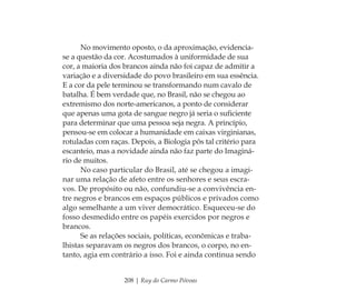 208 | Ruy do Carmo Póvoas
No movimento oposto, o da aproximação, evidencia-
se a questão da cor. Acostumados à uniformidade de sua
cor, a maioria dos brancos ainda não foi capaz de admitir a
variação e a diversidade do povo brasileiro em sua essência.
E a cor da pele terminou se transformando num cavalo de
batalha. É bem verdade que, no Brasil, não se chegou ao
extremismo dos norte-americanos, a ponto de considerar
que apenas uma gota de sangue negro já seria o suﬁciente
para determinar que uma pessoa seja negra. A princípio,
pensou-se em colocar a humanidade em caixas virginianas,
rotuladas com raças. Depois, a Biologia pôs tal critério para
escanteio, mas a novidade ainda não faz parte do Imaginá-
rio de muitos.
No caso particular do Brasil, até se chegou a imagi-
nar uma relação de afeto entre os senhores e seus escra-
vos. De propósito ou não, confundiu-se a convivência en-
tre negros e brancos em espaços públicos e privados como
algo semelhante a um viver democrático. Esqueceu-se do
fosso desmedido entre os papéis exercidos por negros e
brancos.
Se as relações sociais, políticas, econômicas e traba-
lhistas separavam os negros dos brancos, o corpo, no en-
tanto, agia em contrário a isso. Foi e ainda continua sendo
Feminino no candomblé_miolo final.indd 208Feminino no candomblé_miolo final.indd 208 28/9/2010 17:39:2728/9/2010 17:39:27
 