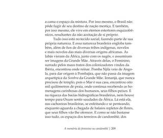 A memória do feminino no candomblé | 209
a cama o espaço da mistura. Por isso mesmo, o Brasil não
pôde fugir de seu destino de nação mestiça. E também,
por isso mesmo, ele vive em eternos estertores esquizofrê-
nicos, resultantes da não aceitação de si próprio.
Tudo isso está no tecido social, fazendo parte de sua
própria natureza. E essa natureza brasileira engloba tam-
bém, além de ﬁos de diversas tribos indígenas, novelos
e mais novelos das mais diversas origens africanas. As
Iabás vieram da África, junto com os nagôs, e assumiram
ser imagens da Grande Mãe. Através delas, o Feminino,
surrado pelos maus tratos dos colonizadores vindos da
Ibéria, encontrou onde reinar. Pomba Njila veio de Ango-
la, para dar origem à Pombajira, que não passa da imagem
arquetípica da Sombra da Grande Mãe. Iemanjá, que nunca
precisou de templo, pois o Mar é sua casa, encontrou oito
mil quilômetros de praia, onde continua recebendo as ho-
menagens carinhosas dos humanos, seus ﬁlhos-peixes. E
na riqueza das bacias hidrográﬁcas brasileiras, nem houve
tempo para Oxum sentir saudades da África. Lá está ela,
nas cachoeiras brasileiras, se enfeitando e se penteando,
enquanto aguarda a chegada de balaios repletos de ﬂores,
que seus ﬁlhos vão lhe oferecer. E como se não bastasse
isso tudo, os espaços dos terreiros de candomblé, dos
Feminino no candomblé_miolo final.indd 209Feminino no candomblé_miolo final.indd 209 28/9/2010 17:39:2728/9/2010 17:39:27
 