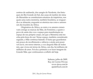 210 | Ruy do Carmo Póvoas
centros de umbanda, dos xangôs do Nordeste, dos batu-
ques do Rio Grande do Sul, das casas do tambor de mina
do Maranhão se constituíram estuários de trajetórias, nos
quais uma outra memória, também brasileira, se resguar-
da e se alimenta, enquanto se eterniza nas cores e amores
um dia trazidos da África.
Originários da África, as cores e os amores conser-
vam consigo as marcas da Mãe, do Feminino, a quem o
povo de santo deu voz e espaço para manifestação no
espaço de seu próprio corpo, em que a Memória está ins-
crita pela força do axé. Nesse espaço, também considerado
sagrado, a Mãe continua falando. E basta que guardemos
um pouco de recolhimento e silêncio e ainda será possí-
vel ouvir, em nosso interior, a voz daquela Mãe de todos
nós, que viveu em terras da África, um dia, há milhares de
milhares de anos. Foi ela a primeira a se fazer imagem da
Grande Mãe, que continuamos a reﬂetir até hoje.
Itabuna, julho de 2009.
Ruy do Carmo Póvoas
www.ijexa.com.br
ajalah@uol.com.br
Feminino no candomblé_miolo final.indd 210Feminino no candomblé_miolo final.indd 210 28/9/2010 17:39:2728/9/2010 17:39:27
 