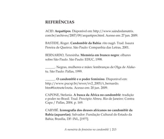 A memória do feminino no candomblé | 213
REFERÊNCIAS
ACID. Arquétipos. Disponível em: http://www.saindodamatrix.
com.br/archives/2007/09/arquetipos.html. Acesso em: 27 jun. 2009.
BASTIDE, Roger. Candomblé da Bahia: rito nagô. Trad. Isaura
Pereira de Queiroz. São Paulo: Companhia das Letras, 2001.
BERNARDO, Teresinha. Memória em branco negro: olhares
sobre São Paulo. São Paulo: EDUC, 1998.
______. Negras, mulheres e mães: lembranças de Olga de Alake-
tu. São Paulo: Pallas, 1999.
______. O candomblé e o poder feminino. Disponível em:
http://www.pucsp.br/rever/rv2_2005/t_bernardo.
htm#footnote1nota. Acesso em: 20 jun. 2009.
CAPONE, Stefania. A busca da África no candomblé: tradição
e poder no Brasil. Trad. Procópio Abreu. Rio de Janeiro: Contra
Capa / Pallas, 2004. p. 169.
CARYBÉ. Iconograﬁa dos deuses africanos no candomblé da
Bahia (aquarelas). Salvador: Fundação Cultural do Estado da
Bahia; Brasília, DF: INL, [19??].
Feminino no candomblé_miolo final.indd 213Feminino no candomblé_miolo final.indd 213 28/9/2010 17:39:2928/9/2010 17:39:29
 
