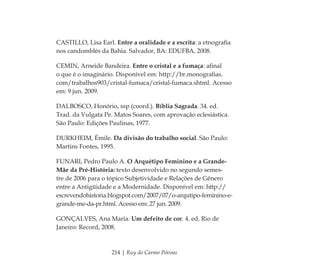 214 | Ruy do Carmo Póvoas
CASTILLO, Lisa Earl. Entre a oralidade e a escrita: a etnograﬁa
nos candomblés da Bahia. Salvador, BA: EDUFBA, 2008.
CEMIN, Arneide Bandeira. Entre o cristal e a fumaça: aﬁnal
o que é o imaginário. Disponível em: http://br.monograﬁas.
com/trabalhos903/cristal-fumaca/cristal-fumaca.shtml. Acesso
em: 9 jun. 2009.
DALBOSCO, Honório, ssp (coord.). Bíblia Sagrada. 34. ed.
Trad. da Vulgata Pe. Matos Soares, com aprovação eclesiástica.
São Paulo: Edições Paulinas, 1977.
DURKHEIM, Émile. Da divisão do trabalho social. São Paulo:
Martins Fontes, 1995.
FUNARI, Pedro Paulo A. O Arquétipo Feminino e a Grande-
Mãe da Pré-História: texto desenvolvido no segundo semes-
tre de 2006 para o tópico Subjetividade e Relações de Gênero
entre a Antigüidade e a Modernidade. Disponível em: http://
escrevendohistoria.blogspot.com/2007/07/o-arqutipo-feminino-e-
grande-me-da-pr.html. Acesso em: 27 jun. 2009.
GONÇALVES, Ana Maria. Um defeito de cor. 4. ed. Rio de
Janeiro: Record, 2008.
Feminino no candomblé_miolo final.indd 214Feminino no candomblé_miolo final.indd 214 28/9/2010 17:39:2928/9/2010 17:39:29
 