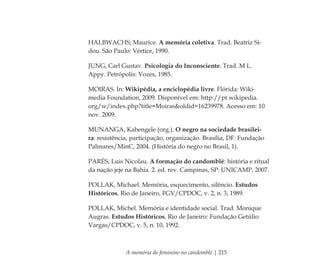 A memória do feminino no candomblé | 215
HALBWACHS, Maurice. A memória coletiva. Trad. Beatriz Si-
dou. São Paulo: Vértice, 1990.
JUNG, Carl Gustav. Psicologia do Inconsciente. Trad. M L.
Appy. Petrópolis: Vozes, 1985.
MOIRAS. In: Wikipédia, a enciclopédia livre. Flórida: Wiki-
media Foundation, 2009. Disponível em: http://pt.wikipedia.
org/w/index.php?title=Moiras&oldid=16239978. Acesso em: 10
nov. 2009.
MUNANGA, Kabengele (org.). O negro na sociedade brasilei-
ra: resistência, participação, organização. Brasília, DF: Fundação
Palmares/MinC, 2004. (História do negro no Brasil, 1).
PARÉS, Luis Nicolau. A formação do candomblé: história e ritual
da nação jeje na Bahia. 2. ed. rev. Campinas, SP: UNICAMP, 2007.
POLLAK, Michael. Memória, esquecimento, silêncio. Estudos
Históricos, Rio de Janeiro, FGV/CPDOC, v. 2, n. 3, 1989.
POLLAK, Michel. Memória e identidade social. Trad. Monique
Augras. Estudos Históricos, Rio de Janeiro: Fundação Getúlio
Vargas/CPDOC, v. 5, n. 10, 1992.
Feminino no candomblé_miolo final.indd 215Feminino no candomblé_miolo final.indd 215 28/9/2010 17:39:3028/9/2010 17:39:30
 