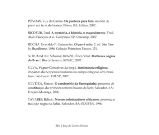 216 | Ruy do Carmo Póvoas
PÓVOAS, Ruy do Carmo. Da porteira para fora: mundo de
preto em terra de branco. Ilhéus, BA: Editus, 2007.
RICOEUR, Paul. A memória, a história, o esquecimento. Trad.
Alain François et al. Campinas, SP: Unicamp, 2007.
ROCHA, Everaldo P. Guimarães. O que é mito. 2. ed. São Pau-
lo: Brasiliense, 1986. Coleção Primeiros Passos, 151.
SCHUMAHER, Schuma; BRAZIL, Érico Vital. Mulheres negras
do Brasil. Rio de Janeiro: SENAC, 2007.
SILVA, Vagner Gonçalves da (org.). Intolerância religiosa:
impactos do neopentecostalismo no campo religioso afro-brasi-
leiro. São Paulo: EDUSP, 2007.
SILVEIRA, Renato. O candomblé da Barroquinha: processo de
constituição do primeiro terreiro baiano de keto. Salvador, BA:
Edições Maianga, 2006.
TAVARES, Ildásio. Nossos colonizadores africanos: presença e
tradição negra na Bahia. Salvador, BA: EDUFBA, 1996.
Feminino no candomblé_miolo final.indd 216Feminino no candomblé_miolo final.indd 216 28/9/2010 17:39:3028/9/2010 17:39:30
 