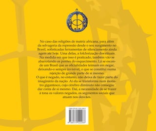 A memória do feminino no candomblé é o oitavo livro
do Professor Ruy Póvoas, integrando uma série de publicações
dedicadas ao estudo da Religião do Candomblé. Numa atitude
de integrante do povo de terreiro, Ruy Póvoas analisa questões
pertinentes ao viver e ao fazer dos terreiros, sem abrir mão da
seriedade acadêmica. Seu trato com a linguagem concorre para
desvendar mistérios, tornando claros os meandros da semântica
própria do mundo religioso de matriz africana. Essa é uma das
marcas mais evidentes de toda a obra de Ruy Póvoas, professor e
babalorixá que se constrói e constrói o mundo ao seu redor a partir
do eixo da harmonização.
Neste livro de agora, A memória do feminino no candomblé, o
autor, no nível da linguagem, se faz tecelão e constrói um texto, como
ele mesmo aﬁrma, no qual “Memória, Feminino e Candomblé são ﬁos
no entrelace desta tecelagem”. A partir do próprio “Sumário”, o leitor
é tomado de surpresa com os sintagmas que intitulam os capítulos:
“Arrumando o tear”, “Entrando pela porta do fundo”, “A mãe e o
feminino tecem as peças”, “O tecido depois de pronto”. É como se
fossem quatro passos de uma narrativa, na qual um tecelão apronta
um tecido. Até mesmo um vocabulário especíﬁco é trazido ao cenário:
tecelagem, tecido, galeria, padronização, debuxo, ﬁo, tela, fuso, tear,
cor, estamparia, esboço, risco, bosquejo, chapa, estampado. Tudo isso
é revelador de um trabalho pertinaz e, sobretudo, consciente.
O riscado do debuxo, parafraseando o próprio autor,
fundamenta-se em autoridades incontestes, a exemplo de Roger
Bastide, Durkheim, Halbwachs, Jung e Pollak, na construção da
interdisciplinaridade entre Sociologia e Psicologia, na qual até mesmo
o conhecimento especíﬁco do Candomblé e da Língua Portuguesa
é trazido ao rol. Tudo isso vem à disposição de tornar claros os
intrincados e as complexidades da religião dos orixás, sobretudo a
Memória e o Feminino.
Ruy do Carmo Póvoas nasceu em Ilhéus, em 1943. Mais
tarde ﬁxou residência em Itabuna, onde fundou o Ilê Axé Ijexá,
terreiro de candomblé de origem nagô, de nação Ijexá, no qual
ele exerce a função de babalorixá.
É licenciado em Letras pela antiga Faculdade de Filosoﬁa
de Itabuna e Mestre em Letras Vernáculas pela UFRJ. Poeta,
contista e ensaísta, tem publicado: Vocabulário da paixão, A
linguagem do candomblé, Itan dos mais-velhos, Itan de boca a ouvido,
A fala do santo, VersoREverso e Da porteira para fora.
Atualmente, Ruy Póvoas coordena o Núcleo de Estudos
Afro-Baianos Regionais ─ Kàwé, da Universidade Estadual de
Santa Cruz, do qual é fundador. Também sob sua coordenação
foram criados o Jornal Tàkàdá, o Caderno Kàwé, a Revista
Kàwé e a Revista Kàwé Pesquisa.
No caso das religiões de matriz africana, para além
da selvageria da repressão desde o seu surgimento no
Brasil, soﬁsticadas ferramentas de silenciamento ainda
agem até hoje. Uma delas, a folclorização dos rituais.
Na medida em que isso é praticado, também vão se
abarrotando os porões do esquecimento. Lá se escon-
de um Brasil que as oﬁcialidades teimam em negar,
deixando-o sempre invisível, o que se constitui numa
rejeição de grande parte de si mesmo.
O que é negado, no entanto, não deixa de fazer parte do
imaginário da nação. Aí ela se transforma num mons-
tro gigantesco, cujo cérebro diminuto não consegue
dar conta de si mesmo. Daí, a necessidade de se trazer
à tona os valores negados, os segmentos sociais que
atuam nos desvãos.
Feminino no candomblé_capa.indd 1Feminino no candomblé_capa.indd 1 27/9/2010 11:50:5927/9/2010 11:50:59
 
