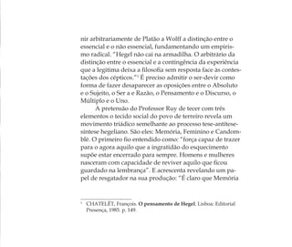 nir arbitrariamente de Platão a Wolff a distinção entre o
essencial e o não essencial, fundamentando um empiris-
mo radical. “Hegel não cai na armadilha. O arbitrário da
distinção entre o essencial e a contingência da experiência
que a legitima deixa a ﬁlosoﬁa sem resposta face às contes-
tações dos cépticos.”1
É preciso admitir o ser-devir como
forma de fazer desaparecer as oposições entre o Absoluto
e o Sujeito, o Ser a e Razão, o Pensamento e o Discurso, o
Múltiplo e o Uno.
A pretensão do Professor Ruy de tecer com três
elementos o tecido social do povo de terreiro revela um
movimento triádico semelhante ao processo tese-antítese-
síntese hegeliano. São eles: Memória, Feminino e Candom-
blé. O primeiro ﬁo entendido como: “força capaz de trazer
para o agora aquilo que a ingratidão do esquecimento
supõe estar encerrado para sempre. Homens e mulheres
nasceram com capacidade de reviver aquilo que ﬁcou
guardado na lembrança”. E acrescenta revelando um pa-
pel de resgatador na sua produção: “É claro que Memória
1
CHATELÊT, François. O pensamento de Hegel. Lisboa: Editorial
Presença, 1985. p. 149.
Feminino no candomblé_miolo final.indd 25Feminino no candomblé_miolo final.indd 25 28/9/2010 17:37:0328/9/2010 17:37:03
 