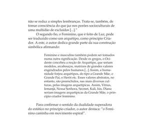 não se reduz a simples lembranças. Trata-se, também, de
tomar consciência do que jaz nos porões socioculturais de
uma multidão de excluídos [...].”
O segundo ﬁo, o Feminino, que é feito de Luz, pode
ser traduzido como um arquétipo, como princípio Cria-
dor. A este, o autor dedica grande parte da sua construção
simbólica aﬁrmando:
Feminino e masculino também podem ser tomados
numa outra signiﬁcação. Desde os gregos, o Oci-
dente concebeu a noção de Arquétipo, que seriam
modelos, arcabouços, matrizes de grandes valores
engendrados pelos humanos.[...] Assim, a huma-
nidade forjou arquétipos, do tipo a Grande Mãe, o
Grande Pai, o Herói etc. Esses valores abstratos, no
entanto, são preenchidos, nas mais diversas cul-
turas, pelas imagens arquetípicas. Assim, Vênus,
Iemanjá, Nossa Senhora, Secmet, Kali, Isis, Diana
seriam imagens arquetípicas da Grande Mãe, o prin-
cípio criador feminino.
Para conﬁrmar o sentido da dualidade superadora
do estático no princípio criador, o autor destaca: “o Femi-
nino caminha em movimento espiral”.
Feminino no candomblé_miolo final.indd 26Feminino no candomblé_miolo final.indd 26 28/9/2010 17:37:0328/9/2010 17:37:03
 