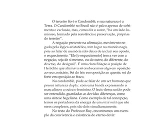 O terceiro ﬁo é o Candomblé, e sua natureza é a
Terra. O Candomblé no Brasil não é palco apenas de sofri-
mento e exclusão, mas, como diz o autor, “há um lado lu-
minoso, formado pela resistência e preservação, próprias
do terreiro”.
A negação presente na aﬁrmação, movimento ne-
gado pela lógica aristotélica, tem lugar no mundo nagô,
pois ao falar de memória não deixa de incluir seu oposto,
o esquecimento. “Ele [o esquecimento] tem a ver com a
negação, seja de si mesmo, ou do outro, do diferente, do
diverso, do desigual”. É uma clara ﬁliação à posição de
Heráclito que aﬁrmava só conhecermos algo em oposição
ao seu contrário. Sei do frio em oposição ao quente, sei do
forte em oposição ao fraco.
No candomblé, pode-se falar de um ser humano que
possui natureza dupla: com uma banda expressando o
masculino e a outra o feminino. O fruto dessa união pode
ser entendido, guardadas as devidas diferenças, como
uma síntese hegeliana. Como exemplo de tal concepção,
temos os portadores da energia de um orixá metá que são
seres complexos, pois são dois simultaneamente.
No texto do Professor Ruy, encontramos um exem-
plo da convivência e existência do eterno devir:
Feminino no candomblé_miolo final.indd 27Feminino no candomblé_miolo final.indd 27 28/9/2010 17:37:0328/9/2010 17:37:03
 