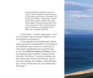 Iemanjá Ogunté, segundo o povo de
santo, é uma variação da mesma Ieman-
já. Da cintura para cima, é feminina. Da
cintura para baixo, é masculina. Assim,
numa mão conduz o abebé. Na outra,
uma espada. É faceira e guerreiro. É fa-
ceiro e guerreira. Não se trata de mero
jogo de palavras, pois Ogunté é Pai-
Mãe, mas, também, Mãe-Pai.
E acrescenta: “ E nesse ziguezague, a vida
vai se fazendo, seja nos rituais religiosos, seja
na procissão da existência.”
O investigador da termodinâmica, Henri
Atlan, por haver compreendido a circunstância
da dualidade e por se atrever a dizer que na
vida existe a temperatura de sua destruição,
no seu livro Entre el cristal y el humo, merece
ser resgatado para sustentar o que queremos
defender. Ele aﬁrma: ”é preciso entender que
não somos nem cristal e nem fumaça, não so-
mos seres ﬂuídos nem sólidos, somos híbridos
que vivem a temperatura de sua combinação e
destruição”.
Feminino no candomblé_miolo final.indd 28Feminino no candomblé_miolo final.indd 28 28/9/2010 17:37:0328/9/2010 17:37:03
 
