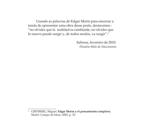 Usando as palavras de Edgar Morin para encerrar a
tarefa de apresentar uma obra desse porte, destacamos :
“no olvides que la realidad es cambiante, no olvides que
lo nuovo puede surgir y, de todos modos, va surgir”.2
Itabuna, fevereiro de 2010.
Dinalva Melo do Nascimento
2
GRINBERG, Miguel. Edgar Morin y el pensamiento complexo.
Madri: Campo de Ideas, 2002. p. 23.
Feminino no candomblé_miolo final.indd 30Feminino no candomblé_miolo final.indd 30 28/9/2010 17:37:0628/9/2010 17:37:06
 
