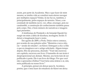 assim, por parte da Academia. Mas o que fazer de mim
mesmo, se minha vida se constitui num eterno navegar
por múltiplos espaços? Então, lá me fui eu, também, e
principalmente, pelos espaços do terreiro. Nisso, a ne-
cessidade de também ouvir, ver, olhar, enxergar, pois no
candomblé, a construção do conhecimento também passa
pelo corpo. Daí, o bom número de narrativas e imagens
aqui presentes.
A lembrança de Penépole e de Iemanjá Ogunté fez
surgir em mim a idéia de tecedura, tecelagem, tecido. E
deixei a imaginação fazer o resto.
Em agosto de 2009, a Profa. Dulce esteve conosco,
por ocasião de sua palestra sobre “Memória e nova ciên-
cia − sessão de estudos”, no Kàwé. Entreguei a ela e a Elis
o que eu imaginava ser o artigo solicitado. Algum tempo
depois, Elis me procurou, dizendo: “Você não escreveu
um capítulo; escreveu um livro. O tamanho de seu texto é
desproporcional aos demais. Mesmo, seu texto tem de ser
publicado à parte. Ele é um livro de fôlego. Por que você
não o apresenta à Editus? Você faria uma síntese e aí, sim,
seria publicada no nosso livro.”
A princípio, pensei em deixar para lá. Acontece,
porém, que o meu fazer de estudioso do Kàwé me deixa
Feminino no candomblé_miolo final.indd 32Feminino no candomblé_miolo final.indd 32 28/9/2010 17:37:0628/9/2010 17:37:06
 