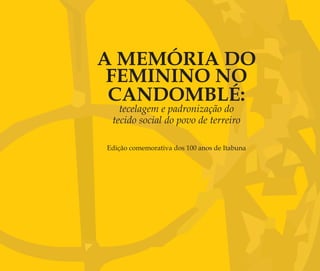 A MEMÓRIA DO
FEMININO NO
CANDOMBLÉ:
tecelagem e padronização do
tecido social do povo de terreiro
Edição comemorativa dos 100 anos de Itabuna
Feminino no candomblé_miolo final.indd 3Feminino no candomblé_miolo final.indd 3 28/9/2010 17:36:5028/9/2010 17:36:50
 