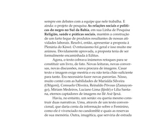 sempre em debates com a equipe que nele trabalha. E
ainda: o projeto de pesquisa As relações sociais e políti-
cas do negro no Sul da Bahia, em sua Linha de Pesquisa
Religião, saúde e práticas sociais, mantém a construção
de um farto leque de produtos resultantes de nossas ati-
vidades laborais. Resolvi, então, apresentar a proposta à
Plenária do Kàwé. O entusiasmo foi geral e isso muito me
animou. Devidamente aprovada, a proposta teria de ser
formalmente encaminhada à Editus.
Agora, o texto cobrava inúmeros retoques para se
constituir um livro, de fato. Novas leituras, novas conver-
sas, novas discussões, nova procura de imagens. Casar
texto e imagem exige mestria e eu não teria chão suﬁciente
para tanto. Era necessário fazer novas parcerias. Nisso,
muito contei com as habilidades de Marialda Silveira
(Olõgoni), Consuelo Oliveira, Reinaldo Póvoas (Zamayon-
go), Míriam Medeiros, Luciano Lima (Ijinlé) e Lília Santa-
na, eternos captadores de imagens no Ilê Axé Ijexá.
Havia, no entanto, um senão: eu queria mesmo cons-
truir duas narrativas. Uma, através de um texto conven-
cional, que daria conta da informação sobre o Feminino,
como ele é vivenciado no candomblé e quais as reservas
de sua memória. Outra, imagética, que serviria de estrada
Feminino no candomblé_miolo final.indd 33Feminino no candomblé_miolo final.indd 33 28/9/2010 17:37:0628/9/2010 17:37:06
 
