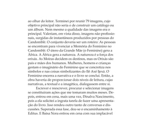 ao olhar do leitor. Terminei por reunir 79 imagens, cujo
objetivo principal não seria o de construir um catálogo ou
um álbum. Nem mesmo a qualidade das imagens era o
principal. Valeriam, em vista disso, imagens não proﬁssio-
nais, surgidas de instantâneos produzidos por pessoas do
Candomblé. O conjunto deveria ser um roteiro: As pessoas
se encontram para vivenciar a Memória do Feminino no
Candomblé. O útero da Grande Mãe (o Feminino) gera a
África. A África gera a natureza. A natureza é a força dos
orixás. As Moiras decidem os destinos, mas os Orixás são
pais e mães dos humanos. Mulheres, homens e crianças
gestam o imaginário do Feminino que se concretiza nos
símbolos e nas coisas simbolizantes do Ilê Axé Ijexá. O
Feminino encerra a narrativa e o livro se conclui. Então, a
obra haveria de proporcionar dois níveis de leitura, cujas
narrativas, a textual e a imagética, dialogassem entre si.
Escrever e reescrever, procurar e selecionar imagens
se constituiram ações que me tomaram muitos meses. De-
pois, entrou em cena, mais uma vez, Dinalva Nascimento,
pois a ela solicitei a ingrata tarefa de fazer uma apresenta-
ção do livro. Isso rendeu outro tanto de conversas e dis-
cussões. Superada essa fase, deu-se o encaminhamento à
Editus. E Baísa Nora entrou em cena com sua implacável
Feminino no candomblé_miolo final.indd 34Feminino no candomblé_miolo final.indd 34 28/9/2010 17:37:0628/9/2010 17:37:06
 