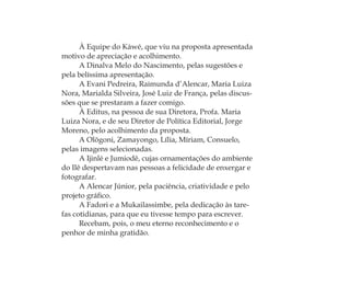 À Equipe do Kàwé, que viu na proposta apresentada
motivo de apreciação e acolhimento.
A Dinalva Melo do Nascimento, pelas sugestões e
pela belíssima apresentação.
A Evani Pedreira, Raimunda d’Alencar, Maria Luiza
Nora, Marialda Silveira, José Luiz de França, pelas discus-
sões que se prestaram a fazer comigo.
À Editus, na pessoa de sua Diretora, Profa. Maria
Luiza Nora, e de seu Diretor de Política Editorial, Jorge
Moreno, pelo acolhimento da proposta.
A Olõgoni, Zamayongo, Lília, Míriam, Consuelo,
pelas imagens selecionadas.
A Ijinlé e Jumiodê, cujas ornamentações do ambiente
do Ilê despertavam nas pessoas a felicidade de enxergar e
fotografar.
A Alencar Júnior, pela paciência, criatividade e pelo
projeto gráﬁco.
A Fadori e a Mukailassimbe, pela dedicação às tare-
fas cotidianas, para que eu tivesse tempo para escrever.
Recebam, pois, o meu eterno reconhecimento e o
penhor de minha gratidão.
Feminino no candomblé_miolo final.indd 36Feminino no candomblé_miolo final.indd 36 28/9/2010 17:37:0628/9/2010 17:37:06
 