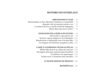 ROTEIRO DO ENTRELACE
ARRUMANDO O TEAR | 42
Desenrolando os ﬁos: Memória, Feminino e Candomblé | 43
Quando o ﬁo da memória perde a cor | 70
A ausência de Eva, a tecelã ocidental subjugada | 79
Quem disse que isso é assim? | 86
ENTRANDO PELA PORTA DO FUNDO | 93
Nem tudo é o que parece ser | 98
Terreiro: espaço religioso e de intimidade | 101
Ritualizando a intimidade com a Grande Mãe | 110
As imagens do Feminino na galeria oculta | 125
A MÃE E O FEMININO TECEM AS PEÇAS | 141
Minha Mãe desceu na cabeça de meu pai | 151
Tecelagens africanas, padronização brasileira | 158
Um debuxo em ziguezague | 181
Venha ouvir: o Feminino está narrando | 193
O TECIDO DEPOIS DE PRONTO | 206
REFERÊNCIAS | 212
Feminino no candomblé_miolo final.indd 39Feminino no candomblé_miolo final.indd 39 28/9/2010 17:37:0928/9/2010 17:37:09
 