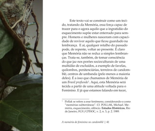 A memória do feminino no candomblé | 41
Este texto vai se construir como um teci-
do, tratando da Memória, essa força capaz de
trazer para o agora aquilo que a ingratidão do
esquecimento supõe estar enterrado para sem-
pre. Homens e mulheres nasceram com capaci-
dade de reviver aquilo que ﬁcou guardado na
lembrança. E aí, qualquer retalho do passado
pode, de repente, voltar ao presente. É claro
que Memória não se reduz a simples lembran-
ças. Trata-se, também, de tomar consciência
do que jaz nos porões socioculturais de uma
multidão de excluídos, a exemplo de favelas,
quilombos, penitenciárias, terreiros de candom-
blé, centros de umbanda (pelo menos a maioria
deles). É a isso que chamamos de Memória de
um Brasil profundo1
. Aqui, esta Memória será
tecida a partir de uma atitude voltada para o
Feminino. E já que estamos falando em tecer,
1
Pollak se refere a esse fenômeno, considerando-o como
“memórias subterrâneas”. Cf. POLLAK, Michael. Me-
mória, esquecimento, silêncio. Estudos Históricos, Rio
de Janeiro, FGV/CPDOC, v. 2, n. 3, p. 2. 1989.
Feminino no candomblé_miolo final.indd 41Feminino no candomblé_miolo final.indd 41 28/9/2010 17:37:1128/9/2010 17:37:11
 