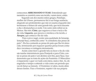 42 | Ruy do Carmo Póvoas
comecemos ARRUMANDO O TEAR. Entendendo que
memória se constrói como um tecido, vamos tecer, então.
Segundo um dos muitos mitos gregos, Penélope,
mulher de Ulisses, permaneceu ﬁel à sua longa ausência,
alegando aos pretendentes que não se casaria enquanto não
terminasse a feitura de uma grande tela, que tecia durante
o dia e desmanchava à noite. Um outro mito refere-se às
Moiras. São três: Cloto, que segurava o fuso e tecia o ﬁo
da vida; Láquesis, que puxava e enrolava o ﬁo tecido, e
Átropos, que cortava o ﬁo da vida.
Para o povo nagô, existe uma qualidade de Iemanjá,
Iemanjá Seçu, conhecida como “A contadeira das penas de
pato”. Ela ﬁca contando as penas do pato que lhe foi ofere-
cido, terminando por esquecer quantas penas foram conta-
das e recomeça a contagem eternamente.
Assim como tecer a grande tela ou tecer o ﬁo da vida
são tarefas intermináveis para Penépole e para Cloto, con-
tar as penas do pato é um destino sem ﬁm, para Seçu. Isso
demonstra que se trata de ações do Feminino. O Masculino
é impaciente e quer ver tudo com início, meio e ﬁm. Aí, ele
engendra o tempo e entende a vida como um período que
vai do berço ao túmulo. O Feminino vê além, muito além
desses limites. Para o Feminino, repetir é de sua própria
Feminino no candomblé_miolo final.indd 42Feminino no candomblé_miolo final.indd 42 28/9/2010 17:37:1128/9/2010 17:37:11
 