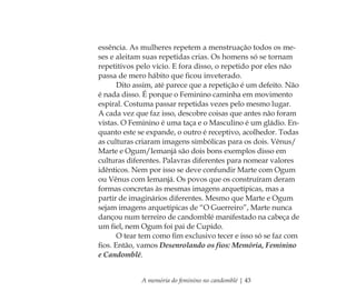A memória do feminino no candomblé | 43
essência. As mulheres repetem a menstruação todos os me-
ses e aleitam suas repetidas crias. Os homens só se tornam
repetitivos pelo vício. E fora disso, o repetido por eles não
passa de mero hábito que ﬁcou inveterado.
Dito assim, até parece que a repetição é um defeito. Não
é nada disso. É porque o Feminino caminha em movimento
espiral. Costuma passar repetidas vezes pelo mesmo lugar.
A cada vez que faz isso, descobre coisas que antes não foram
vistas. O Feminino é uma taça e o Masculino é um gládio. En-
quanto este se expande, o outro é receptivo, acolhedor. Todas
as culturas criaram imagens simbólicas para os dois. Vênus/
Marte e Ogum/Iemanjá são dois bons exemplos disso em
culturas diferentes. Palavras diferentes para nomear valores
idênticos. Nem por isso se deve confundir Marte com Ogum
ou Vênus com Iemanjá. Os povos que os construíram deram
formas concretas às mesmas imagens arquetípicas, mas a
partir de imaginários diferentes. Mesmo que Marte e Ogum
sejam imagens arquetípicas de “O Guerreiro”, Marte nunca
dançou num terreiro de candomblé manifestado na cabeça de
um ﬁel, nem Ogum foi pai de Cupido.
O tear tem como ﬁm exclusivo tecer e isso só se faz com
ﬁos. Então, vamos Desenrolando os ﬁos: Memória, Feminino
e Candomblé.
Feminino no candomblé_miolo final.indd 43Feminino no candomblé_miolo final.indd 43 28/9/2010 17:37:1128/9/2010 17:37:11
 