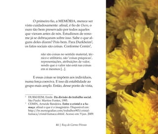 44 | Ruy do Carmo Póvoas
O primeiro ﬁo, a MEMÓRIA, merece ser
visto cuidadosamente: aﬁnal, é ﬁo de Ouro, o
ouro tão bem preservado por todos aqueles
que vieram antes de nós. Estudiosos de reno-
me já se debruçaram sobre isso. Sabe o que al-
guns deles dizem? Pois bem. Para Durkheim2
,
os fatos sociais são coisas. Conforme Cemin3
,
não são coisas no sentido material, téc-
nico e utilitário, são ‘coisas psíquicas’,
representações, atribuições de valor,
sendo que o valor não está nas coisas
em si mesmos [...].
E essas coisas se impõem aos indivíduos,
numa força coerciva. E isso dá estabilidade ao
grupo mais amplo. Então, desse ponto de vista,
2
DURKHEIM, Emile. Da divisão do trabalho social.
São Paulo: Martins Fontes, 1995.
3
CEMIN, Arneide Bandeira. Entre o cristal e a fu-
maça: aﬁnal o que é o imaginário. Disponível em:
http://br.monograﬁas.com/trabalhos903/cristal-
fumaca/cristal-fumaca.shtml. Acesso em: 9 jun. 2009.
Feminino no candomblé_miolo final.indd 44Feminino no candomblé_miolo final.indd 44 28/9/2010 17:37:1228/9/2010 17:37:12
 