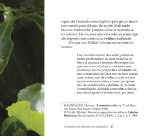 A memória do feminino no candomblé | 47
o que não é tomado como legítimo pelo grupo maior
será varrido para debaixo do tapete. Mais tarde,
Maurice Halbwachs4
pontuou como a memória se
faz coletiva. Ele viu essa memória coletiva como algo
não imposto, mas como uma institucionalização.
Por sua vez, Pollak5
informa novos entendi-
mentos:
Esse reconhecimento do caráter potencial-
mente problemático de uma memória co-
letiva já anuncia a inversão de perspectiva
que marca os trabalhos atuais sobre esse
fenômeno. Numa perspectiva construtivista,
não se trata mais de lidar com os fatos sociais
como coisas, mas de analisar como os fatos
sociais se tornam coisas, como e por quem
eles são solidiﬁcados e dotados de duração
e estabilidade. Aplicada à memória coletiva,
essa abordagem irá se interessar, portanto,
4
HALBWACHS, Maurice. A memória coletiva. Trad. Bea-
triz Sidou. São Paulo: Vértice, 1990.
5
POLLAK, Michael. Memória, esquecimento, silêncio. Estudos
Históricos, Rio de Janeiro, FGV/CPDOC, v. 2, n. 3, p. 2. 1989.
Feminino no candomblé_miolo final.indd 47Feminino no candomblé_miolo final.indd 47 28/9/2010 17:37:1828/9/2010 17:37:18
 