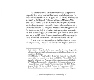 A memória do feminino no candomblé | 51
Há uma memória também constituída por pessoas
importantes: homens e mulheres que se dedicaram ao co-
letivo de seus tempos. Na Região Sul da Bahia, preserva-se
a memória de Raquel, Pedrina, Malungo Mônaco, Mãe
Roxa e Pai Pedro, que muito contribuíram para a preser-
vação do patrimônio material e imaterial dos afro-descen-
dentes no terreno do religioso. Da senzala do Engenho de
Santana6
, ainda hoje é perfeitamente concreta a memória
de Inês Maria Mejigã7
, a sacerdotisa que veio de Ilexá8
e vi-
veu até seus 115 anos. Seus descendentes, 150 anos depois
dela, fundaram um terreiro de candomblé em Itabuna.
A luta pela cobrança acima referida exige, no entan-
to, organização, e deve se inscrever num bojo de conquis-
6
Hoje extinto, o Engenho de Santana, engenho de açúcar do período
colonial, situava-se na localidade denominada Rio de Engenho, no
Município de Ilhéus.
7
Sobre Mejigã, ver PÓVOAS, Ruy do Carmo. Memória e identidade
preservadas nas narrativas do Ijexá. In: FÓRUM TEMÁTICO: Tradi-
ções afro-religiosas nas Américas e dimensões da sustentabilidade.
XIV Ciclo de Estudos sobre o Imaginário: Congresso Internacional
– Imaginário do envolvimento/desenvolvimento, 14., 2008, Recife.
Anais... Recife, PE: Universidade Federal de Pernambuco, 2008.
8
Cidade localizada no território hoje compreendido como Nigéria.
Feminino no candomblé_miolo final.indd 51Feminino no candomblé_miolo final.indd 51 28/9/2010 17:37:2228/9/2010 17:37:22
 