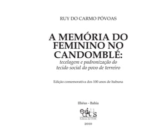 A MEMÓRIA DO
FEMININO NO
CANDOMBLÉ:
tecelagem e padronização do
tecido social do povo de terreiro
Ilhéus - Bahia
2010
RUY DO CARMO PÓVOAS
Edição comemorativa dos 100 anos de Itabuna
Feminino no candomblé_miolo final.indd 5Feminino no candomblé_miolo final.indd 5 28/9/2010 17:36:5028/9/2010 17:36:50
 