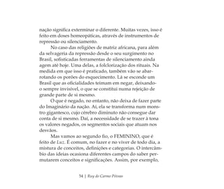 54 | Ruy do Carmo Póvoas
nação signiﬁca exterminar o diferente. Muitas vezes, isso é
feito em doses homeopáticas, através de instrumentos de
repressão ou silenciamento.
No caso das religiões de matriz africana, para além
da selvageria da repressão desde o seu surgimento no
Brasil, soﬁsticadas ferramentas de silenciamento ainda
agem até hoje. Uma delas, a folclorização dos rituais. Na
medida em que isso é praticado, também vão se abar-
rotando os porões do esquecimento. Lá se esconde um
Brasil que as oﬁcialidades teimam em negar, deixando-
o sempre invisível, o que se constitui numa rejeição de
grande parte de si mesmo.
O que é negado, no entanto, não deixa de fazer parte
do Imaginário da nação. Aí, ela se transforma num mons-
tro gigantesco, cujo cérebro diminuto não consegue dar
conta de si mesmo. Daí, a necessidade de se trazer à tona
os valores negados, os segmentos sociais que atuam nos
desvãos.
Mas vamos ao segundo ﬁo, o FEMININO, que é
feito de Luz. É comum, no fazer e no viver de todo dia, a
mistura de conceitos, deﬁnições e categorias. O intercâm-
bio das ideias ocasiona diferentes campos do saber per-
mutarem conceitos e signiﬁcações. Assim, por exemplo,
Feminino no candomblé_miolo final.indd 54Feminino no candomblé_miolo final.indd 54 28/9/2010 17:37:2228/9/2010 17:37:22
 