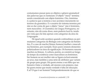 A memória do feminino no candomblé | 55
costumamos passar para os objetos o gênero gramatical
das palavras que os nomeiam. O objeto “mesa” termina
sendo considerado um objeto feminino. Ora, feminina
é a palavra que a nomeia e isso acontece meramente no
terreno da gramática. E o usuário do sistema termina por
não se dar conta de que o objeto “mesa” não é feminino,
nem masculino. A Gramática da Língua Portuguesa, no
entanto, não dá conta disso, nem poderia fazê-lo, tendo
em vista que ela lida apenas com categorias da área da
Linguagem.
De igual sorte acontece quando confundimos ou per-
mutamos categorias da Biologia com categorias da Semân-
tica. É o caso de macho/fêmea; homem/mulher e masculi-
no/feminino, por exemplo. Esses pares reúnem elementos
polarizadores na área da signiﬁcação. Os humanos nascem
machos ou fêmeas. A cultura, porém, os constrói ao longo
do tempo da existência como masculinos ou femininos.
Ser homem ou ser mulher não se ligam exclusivamente
ao sexo, mas também a uma série de atributos que variam
de grupo para grupo. Há quem ensine a seu ﬁlho que ser
homem é falar a verdade, até mesmo com prejuízo, mas
há quem ensine que muita verdade é falta de educação.
E aí? O que é ser homem? Independentemente do que se
Feminino no candomblé_miolo final.indd 55Feminino no candomblé_miolo final.indd 55 28/9/2010 17:37:2328/9/2010 17:37:23
 