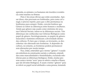 56 | Ruy do Carmo Póvoas
aprenda, os animais e os humanos são trazidos à existên-
cia como machos ou fêmeas.
Pois é: há coisas óbvias que estão assentadas. Ape-
sar disso, elas precisam ser lembradas, pois como crê o
nagô, é preciso repetir, para que o dito permaneça na
lembrança para sempre. Então, convém lembrar que
Gênero se refere às diferenças entre homens e mulheres.
Ainda que gênero seja usado como sinônimo de sexo,
nas Ciências Sociais, refere-se às diferenças sociais. Tais
diferenças são conhecidas nas Ciências Biológicas como
papel de gênero. Sociologicamente, os papéis de gênero
masculino e feminino enfatizam a diversidade dentro
das culturas. É claro que o tempo, as invenções, as des-
cobertas vão alterando tais fronteiras. A depender da
cultura, no entanto, as fronteiras podem permanecer
sem alterações por muito tempo.
Fica, então, entendido que o termo “gênero” é usado
em referência às construções sociais e culturais, entendi-
das como masculinidades e feminilidades, excluindo refe-
rências para as diferenças biológicas. Então, muitas pes-
soas usam o termo "sexo" para se referir a macho e fêmea,
que são divisões biológicas. E usam o termo “gênero” para
se referir ao papel social atribuído a uma pessoa, tomando
Feminino no candomblé_miolo final.indd 56Feminino no candomblé_miolo final.indd 56 28/9/2010 17:37:2328/9/2010 17:37:23
 