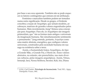 58 | Ruy do Carmo Póvoas
por base o seu sexo aparente. Também não se pode esque-
cer os fatores contingentes que entram em tal atribuição.
Feminino e masculino também podem ser tomados
numa outra signiﬁcação. Desde os gregos, o Ocidente
concebeu a noção de Arquétipo, que seriam modelos, ar-
cabouços, matrizes de grandes valores engendrados pelos
humanos. Mais recentemente, Jung10
ﬁrmou uma concep-
ção para Arquétipo. Para ele, os Arquétipos são imagens
primordiais, que “são as formas mais antigas e universais
da imaginação humana. São simultaneamente sentimento
e pensamento.” Jung entende, portanto, Arquétipo como
uma matriz abstrata, energética, que conﬁgura valores
universais, construídos pela sociedade humana em sua
saga na existência sobre a terra.
Assim, a humanidade forjou Arquétipos, do tipo
a Grande Mãe, o Grande Pai, o Herói etc. Esses valores
abstratos, no entanto, são preenchidos, nas mais diver-
sas culturas, pelas imagens arquetípicas. Assim, Vênus,
Iemanjá, Iara, Nossa Senhora, Secmet, Kali, Isis, Diana
10
JUNG, Carl Gustav. Psicologia do Inconsciente. Trad. M L. Appy.
Petrópolis: Vozes, 1985.
Feminino no candomblé_miolo final.indd 58Feminino no candomblé_miolo final.indd 58 28/9/2010 17:37:2328/9/2010 17:37:23
 